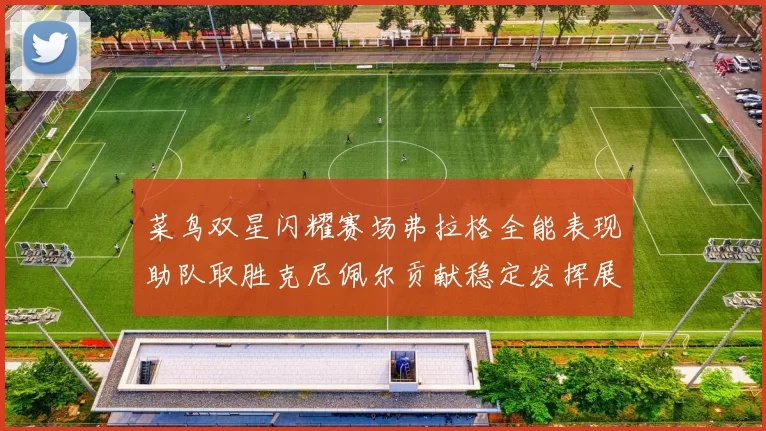 菜鸟双星闪耀赛场弗拉格全能表现助队取胜克尼佩尔贡献稳定发挥展现潜力