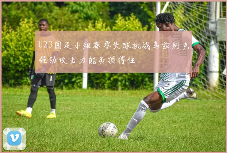 U23国足小组赛零失球挑战乌兹别克强劲攻击力能否顶得住