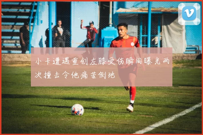 小卡遭遇重创左膝受伤瞬间曝光两次撞击令他痛苦倒地