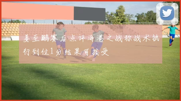 姜至鹏赛后点评海港之战称战术执行到位1分结果可接受