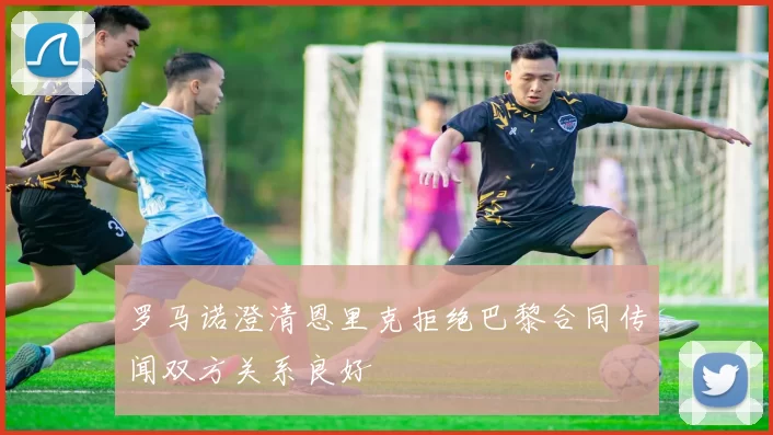 罗马诺澄清恩里克拒绝巴黎合同传闻双方关系良好
