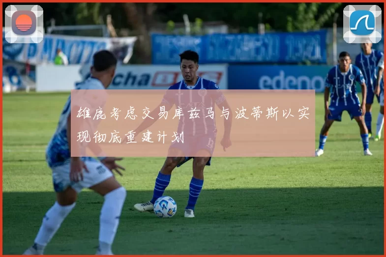 雄鹿考虑交易库兹马与波蒂斯以实现彻底重建计划