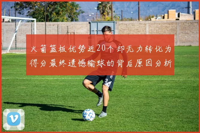 火箭篮板优势近20个却无力转化为得分最终遗憾输球的背后原因分析