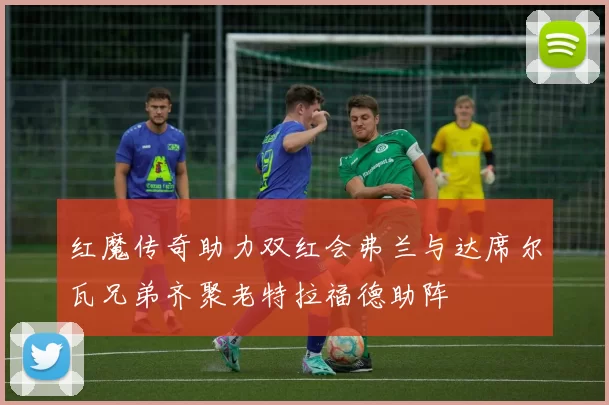 红魔传奇助力双红会弗兰与达席尔瓦兄弟齐聚老特拉福德助阵