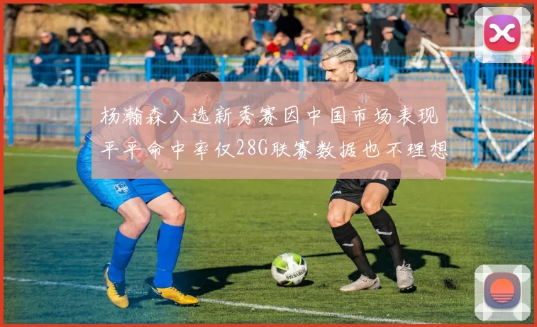杨瀚森入选新秀赛因中国市场表现平平命中率仅28G联赛数据也不理想